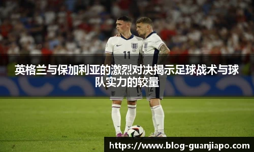 英格兰与保加利亚的激烈对决揭示足球战术与球队实力的较量