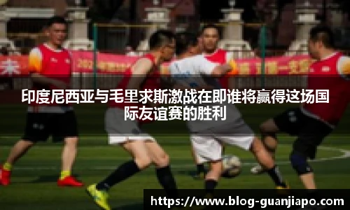 印度尼西亚与毛里求斯激战在即谁将赢得这场国际友谊赛的胜利